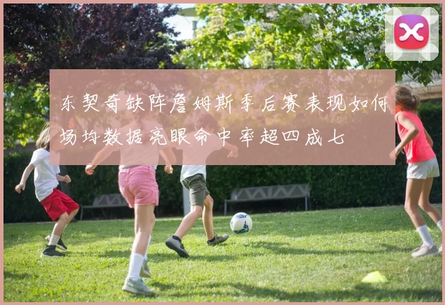 东契奇缺阵詹姆斯季后赛表现如何场均数据亮眼命中率超四成七