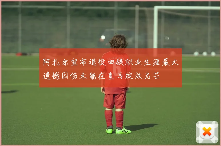 阿扎尔宣布退役回顾职业生涯最大遗憾因伤未能在皇马绽放光芒