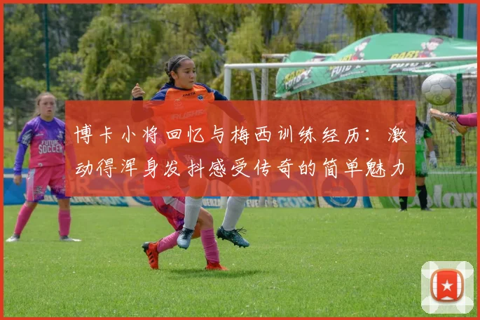 博卡小将回忆与梅西训练经历：激动得浑身发抖感受传奇的简单魅力