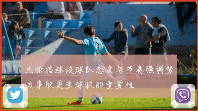 杰伦格林谈球队态度与节奏强调努力争取更多球权的重要性
