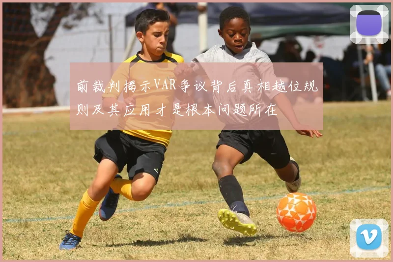 前裁判揭示VAR争议背后真相越位规则及其应用才是根本问题所在