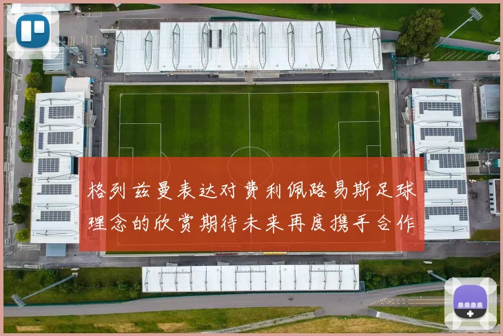 格列兹曼表达对费利佩路易斯足球理念的欣赏期待未来再度携手合作