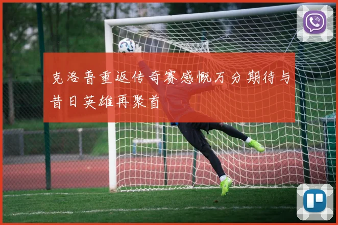 克洛普重返传奇赛感慨万分期待与昔日英雄再聚首