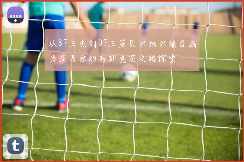 从87三杰到07三星贝尔纳尔能否成为亚马尔的布斯克茨之路探索