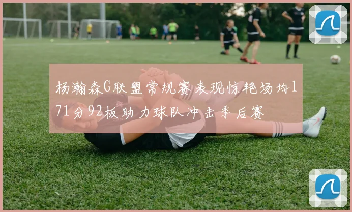 杨瀚森G联盟常规赛表现惊艳场均171分92板助力球队冲击季后赛