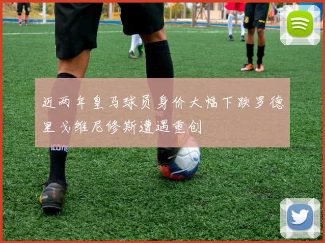 近两年皇马球员身价大幅下跌罗德里戈维尼修斯遭遇重创