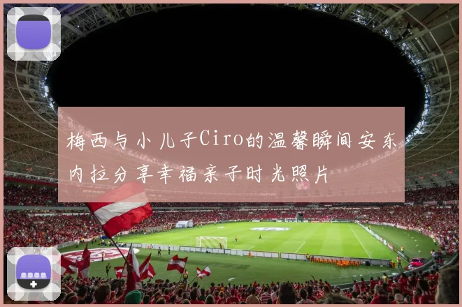 梅西与小儿子Ciro的温馨瞬间安东内拉分享幸福亲子时光照片