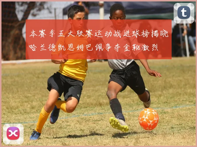本赛季五大联赛运动战进球榜揭晓哈兰德凯恩姆巴佩争夺金靴激烈