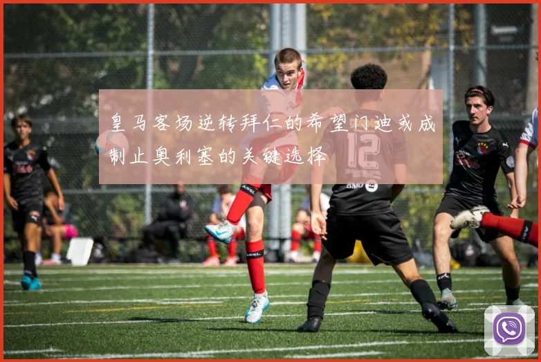 皇马客场逆转拜仁的希望门迪或成制止奥利塞的关键选择