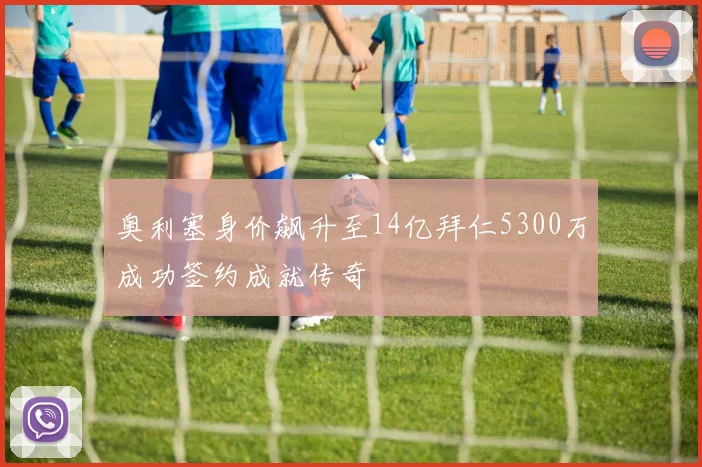 奥利塞身价飙升至14亿拜仁5300万成功签约成就传奇