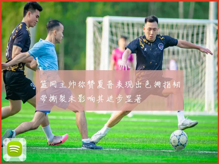 篮网主帅称赞夏普表现出色拇指韧带撕裂未影响其进步显著