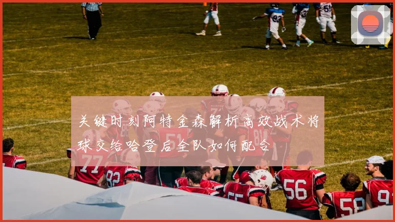 关键时刻阿特金森解析高效战术将球交给哈登后全队如何配合